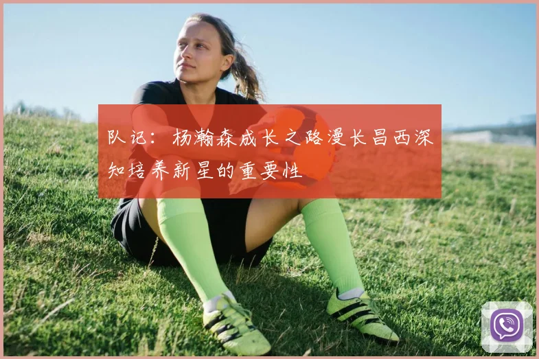 队记：杨瀚森成长之路漫长昌西深知培养新星的重要性