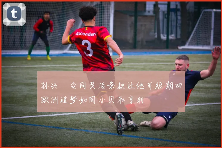 孙兴慜合同灵活条款让他可短期回欧洲追梦如同小贝和亨利
