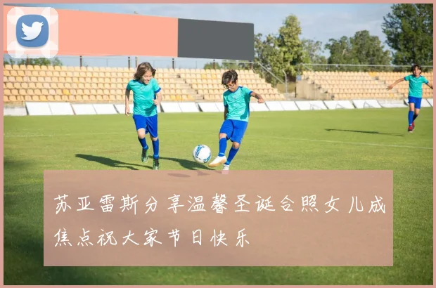 苏亚雷斯分享温馨圣诞合照女儿成焦点祝大家节日快乐
