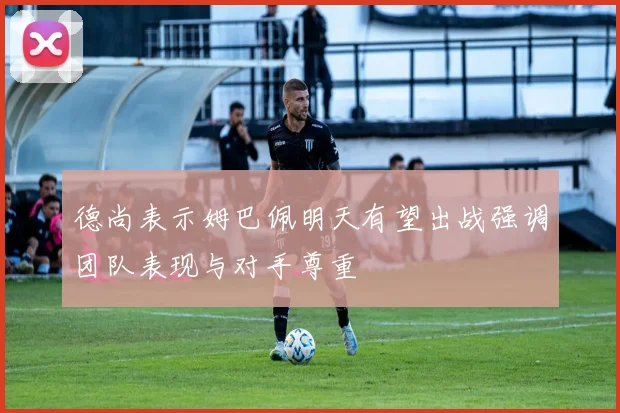 德尚表示姆巴佩明天有望出战强调团队表现与对手尊重