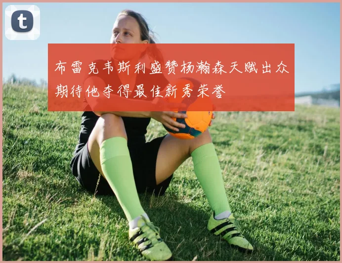 布雷克韦斯利盛赞杨瀚森天赋出众期待他夺得最佳新秀荣誉