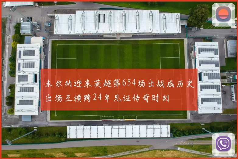 米尔纳迎来英超第654场出战成历史出场王横跨24年见证传奇时刻