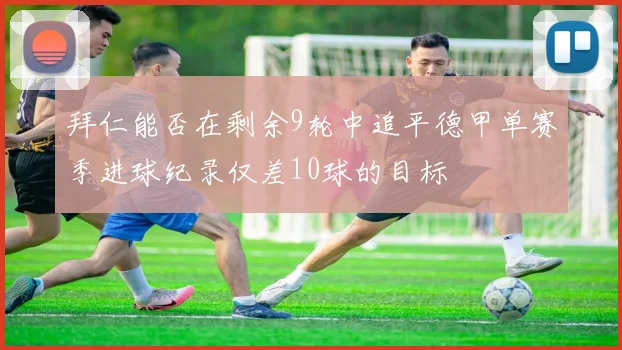 拜仁能否在剩余9轮中追平德甲单赛季进球纪录仅差10球的目标