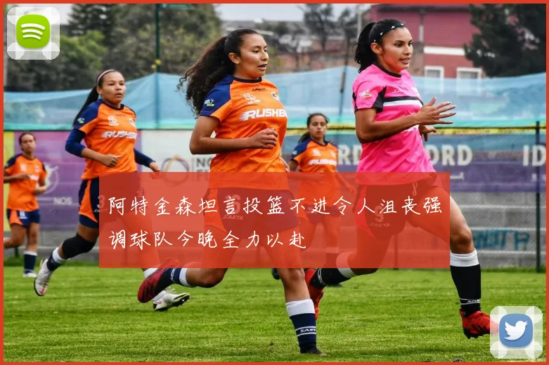 阿特金森坦言投篮不进令人沮丧强调球队今晚全力以赴