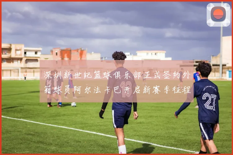 深圳新世纪篮球俱乐部正式签约外籍球员阿尔法卡巴开启新赛季征程