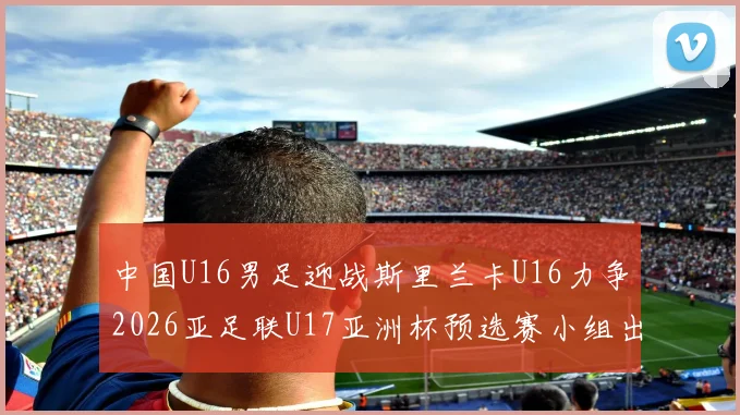中国U16男足迎战斯里兰卡U16力争2026亚足联U17亚洲杯预选赛小组出线