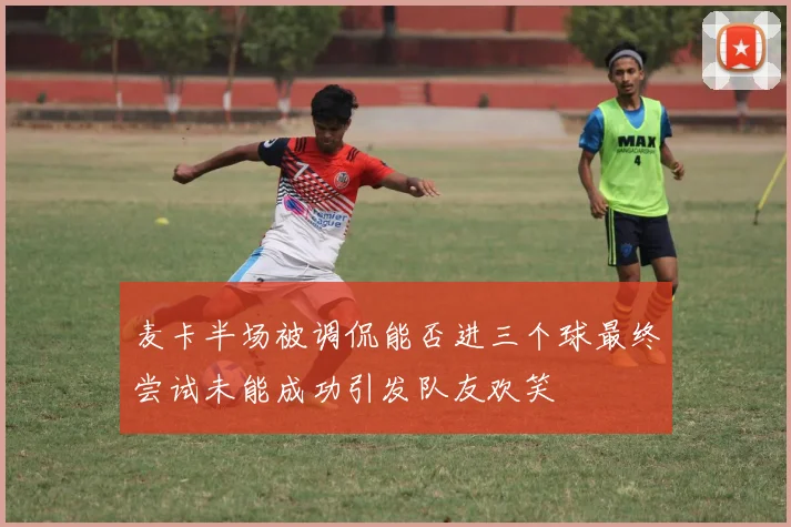 麦卡半场被调侃能否进三个球最终尝试未能成功引发队友欢笑