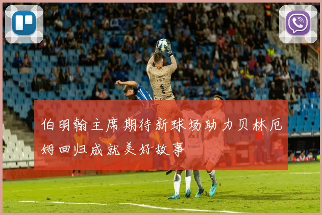 伯明翰主席期待新球场助力贝林厄姆回归成就美好故事