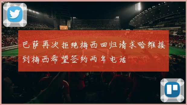 巴萨再次拒绝梅西回归请求哈维接到梅西希望签约两年电话
