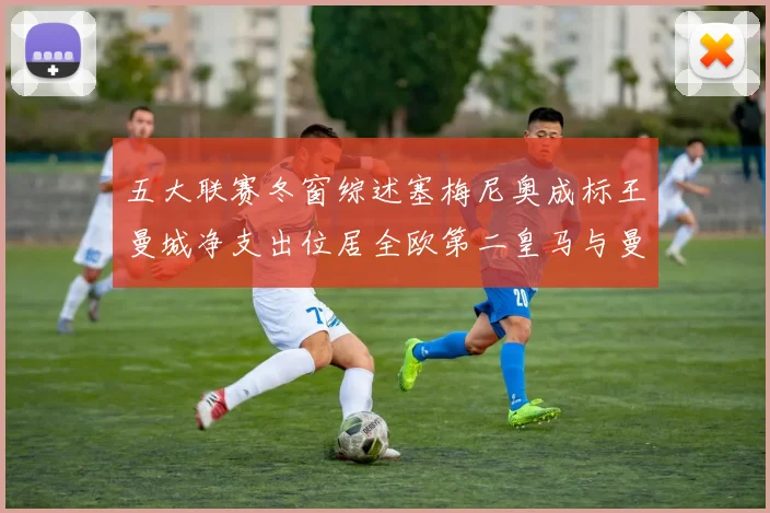 五大联赛冬窗综述塞梅尼奥成标王曼城净支出位居全欧第二皇马与曼联均未投入