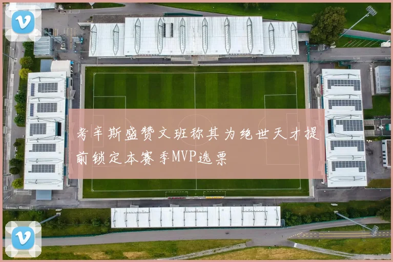 考辛斯盛赞文班称其为绝世天才提前锁定本赛季MVP选票