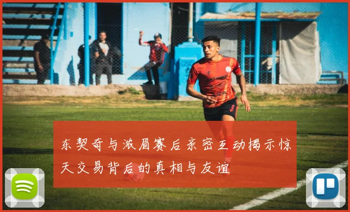 东契奇与浓眉赛后亲密互动揭示惊天交易背后的真相与友谊
