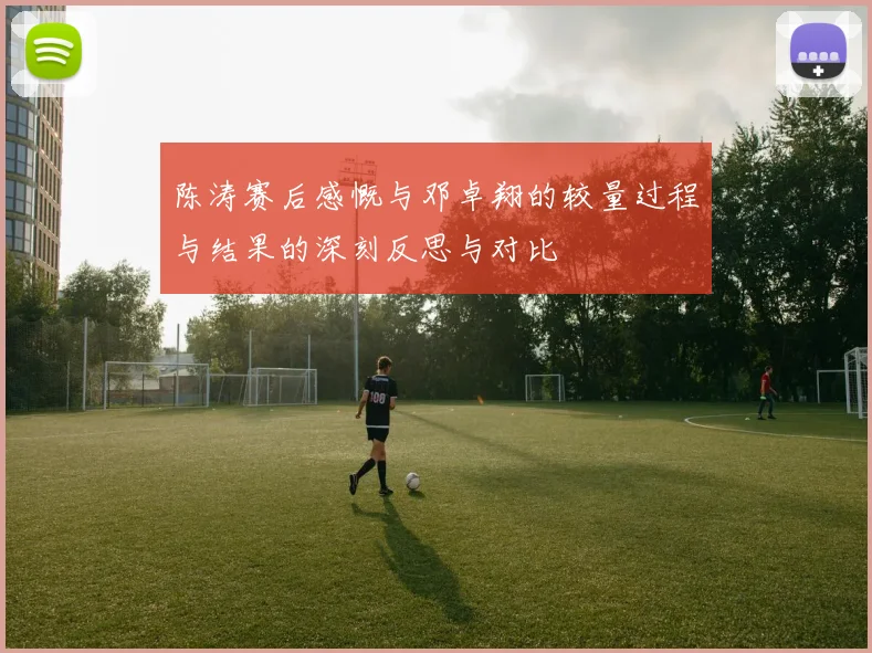 陈涛赛后感慨与邓卓翔的较量过程与结果的深刻反思与对比