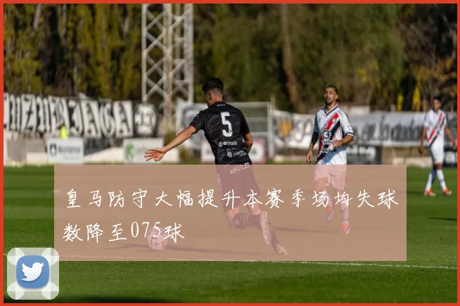 皇马防守大幅提升本赛季场均失球数降至075球