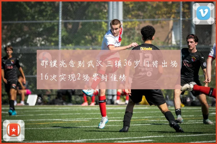 邵镤亮告别武汉三镇36岁门将出场16次实现2场零封佳绩