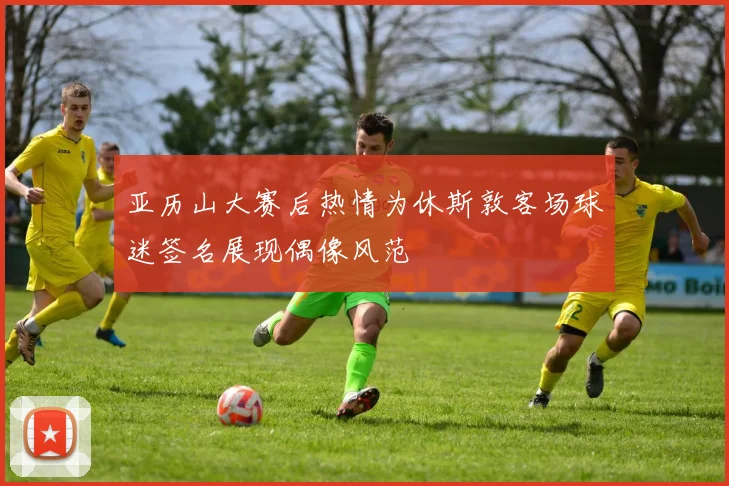 亚历山大赛后热情为休斯敦客场球迷签名展现偶像风范