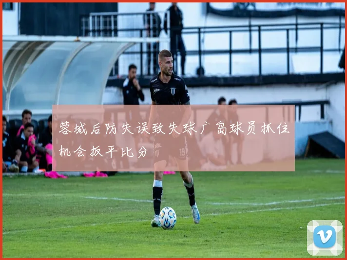 蓉城后防失误致失球广岛球员抓住机会扳平比分