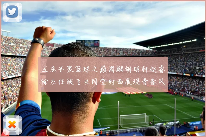 五虎齐聚篮球之巅周鹏胡明轩赵睿徐杰任骏飞共同登封面展现青春风采