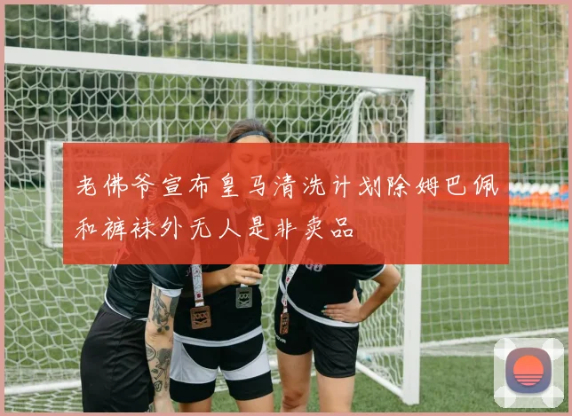 老佛爷宣布皇马清洗计划除姆巴佩和裤袜外无人是非卖品