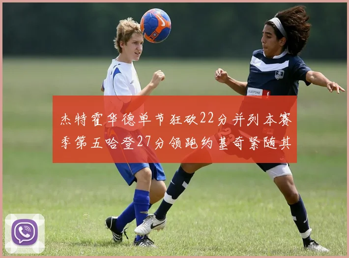 杰特霍华德单节狂砍22分并列本赛季第五哈登27分领跑约基奇紧随其后